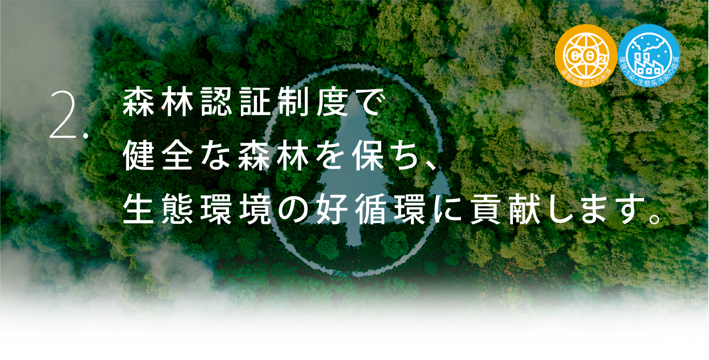 2. 森林認証制度で健全な森林を保ち、生態環境の好循環に貢献します。